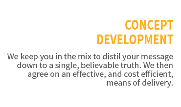 Concept Development. We keep you in the mix to distil your message down to a single, believable truth. We then agree on an effective, and cost efficient, means of delivery.