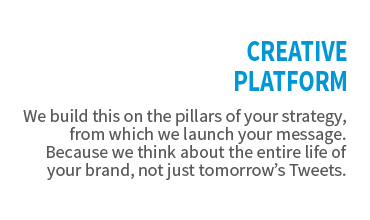 Creative Platform. We build this on the pillars of your strategy, from which we launch your message. Because we think about the entire life of your brand, not just tomorrow's Tweets.