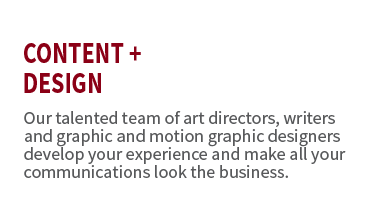 Content + Design. Our talented team of art directors, writers and graphic and motion graphic designers develop your experience and make all your communications look the business.