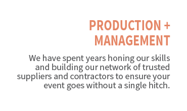 Production + Management. We have spent years honing our skills and building our network of trusted suppliers and contractors to ensure your event goes without a single hitch.