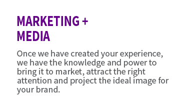 Marketing + Media. Once we have created your experience, we have the knowledge and power to bring it to the market, attract the right attention and project the ideal image for your brand.